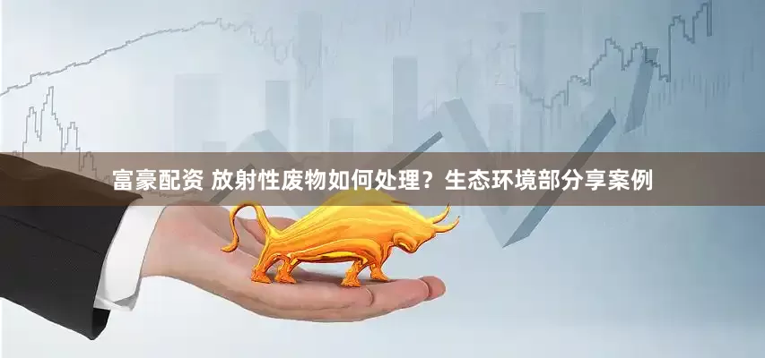 富豪配资 放射性废物如何处理？生态环境部分享案例