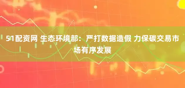 51配资网 生态环境部：严打数据造假 力保碳交易市场有序发展