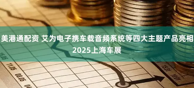 美港通配资 艾为电子携车载音频系统等四大主题产品亮相2025上海车展