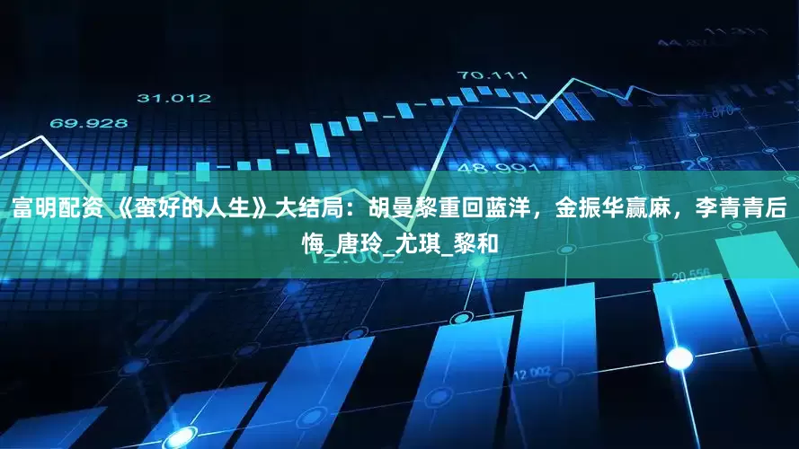 富明配资 《蛮好的人生》大结局：胡曼黎重回蓝洋，金振华赢麻，李青青后悔_唐玲_尤琪_黎和