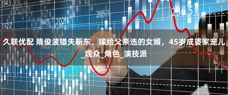 久联优配 隋俊波错失靳东，嫁给父亲选的女婿，45岁成婆家宠儿_观众_角色_演技派