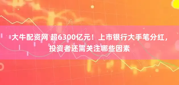 大牛配资网 超6300亿元！上市银行大手笔分红，投资者还需关注哪些因素