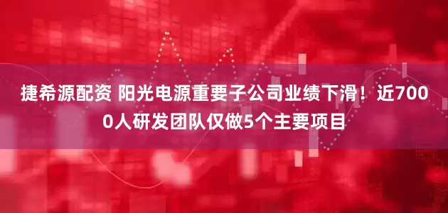 捷希源配资 阳光电源重要子公司业绩下滑！近7000人研发团队仅做5个主要项目