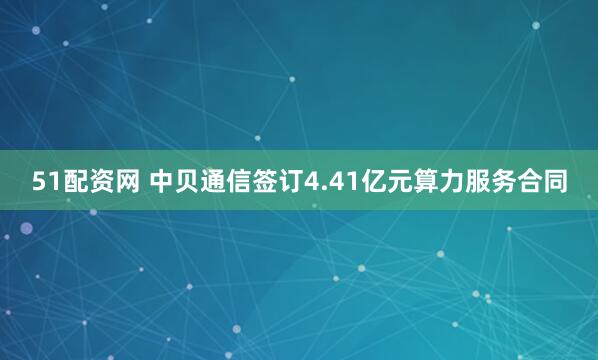 51配资网 中贝通信签订4.41亿元算力服务合同