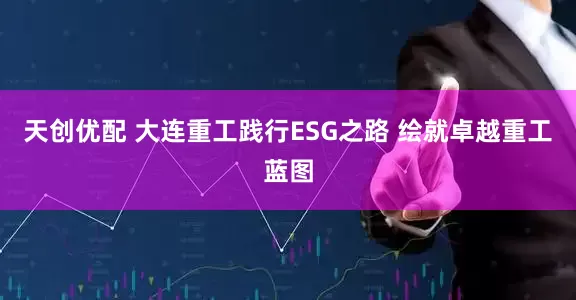 天创优配 大连重工践行ESG之路 绘就卓越重工蓝图