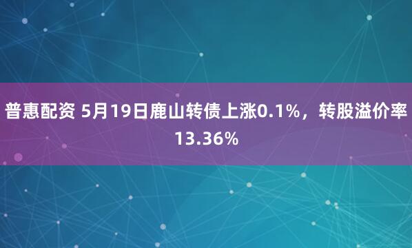 普惠配资 5月19日鹿山转债上涨0.1%，转股溢价率13.36%