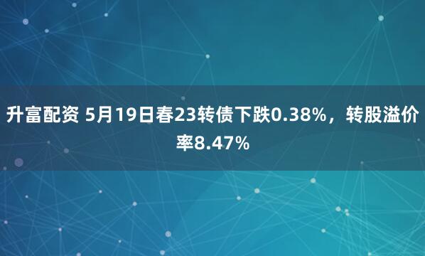升富配资 5月19日春23转债下跌0.38%，转股溢价率8.47%
