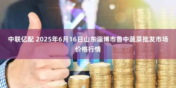 中联亿配 2025年6月16日山东淄博市鲁中蔬菜批发市场价格行情
