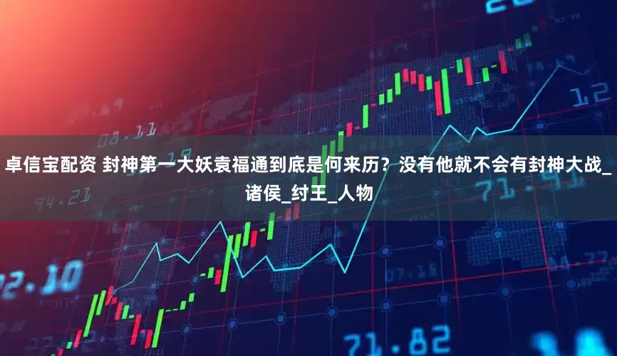 卓信宝配资 封神第一大妖袁福通到底是何来历？没有他就不会有封神大战_诸侯_纣王_人物