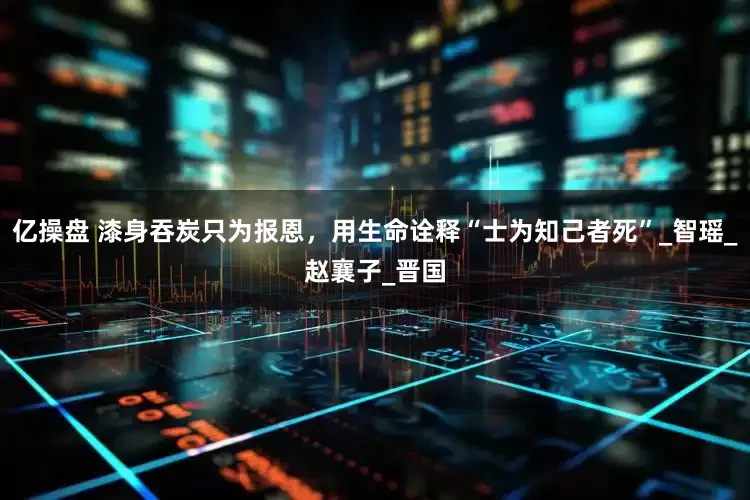 亿操盘 漆身吞炭只为报恩，用生命诠释“士为知己者死”_智瑶_赵襄子_晋国