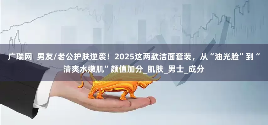 广瑞网  男友/老公护肤逆袭！2025这两款洁面套装，从“油光脸”到“清爽水嫩肌”颜值加分_肌肤_男士_成分