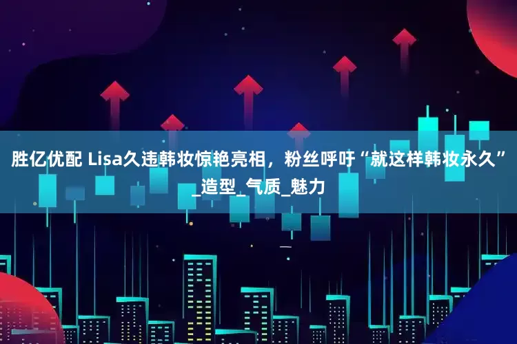 胜亿优配 Lisa久违韩妆惊艳亮相，粉丝呼吁“就这样韩妆永久”_造型_气质_魅力