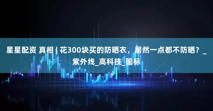 星星配资 真相 | 花300块买的防晒衣，居然一点都不防晒？_紫外线_高科技_国标