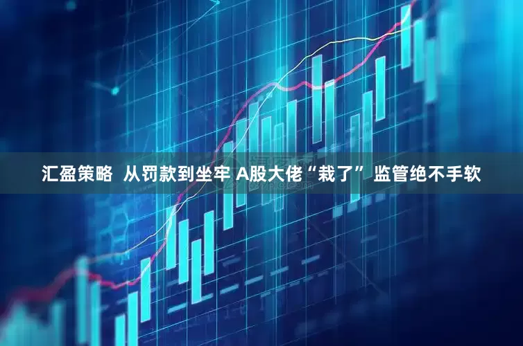 汇盈策略  从罚款到坐牢 A股大佬“栽了” 监管绝不手软