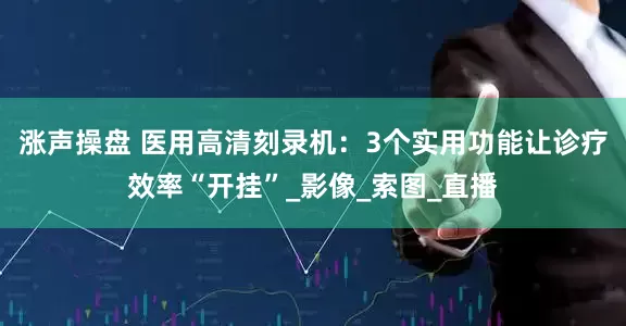 涨声操盘 医用高清刻录机：3个实用功能让诊疗效率“开挂”_影像_索图_直播