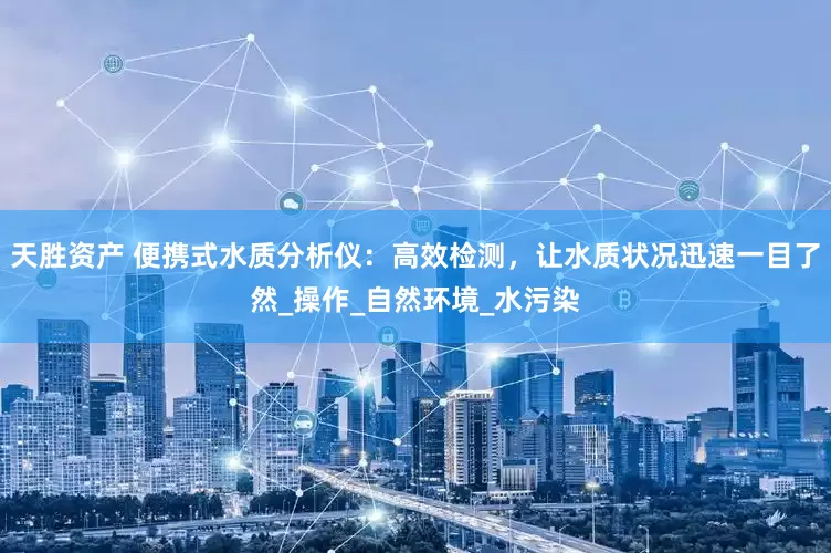 天胜资产 便携式水质分析仪：高效检测，让水质状况迅速一目了然_操作_自然环境_水污染