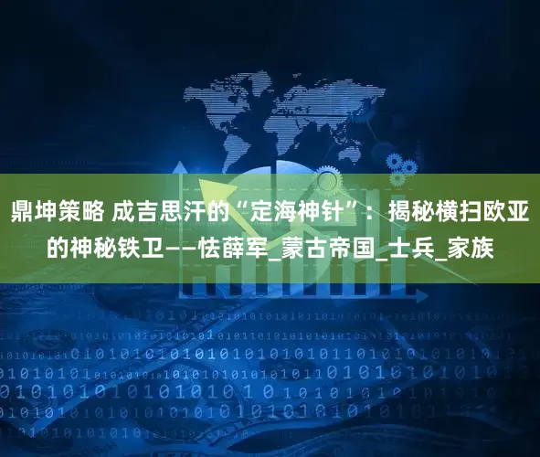 鼎坤策略 成吉思汗的“定海神针”：揭秘横扫欧亚的神秘铁卫——怯薛军_蒙古帝国_士兵_家族
