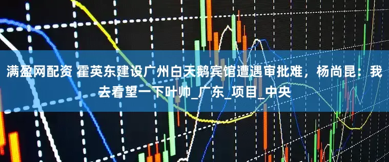 满盈网配资 霍英东建设广州白天鹅宾馆遭遇审批难，杨尚昆：我去看望一下叶帅_广东_项目_中央