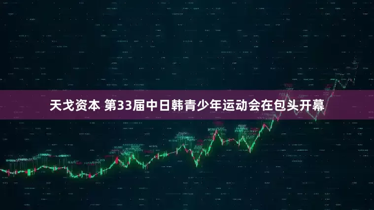天戈资本 第33届中日韩青少年运动会在包头开幕