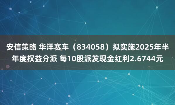 安信策略 华洋赛车（834058）拟实施2025年半年度权益分派 每10股派发现金红利2.6744元