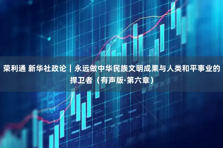 荣利通 新华社政论｜永远做中华民族文明成果与人类和平事业的捍卫者（有声版·第六章）