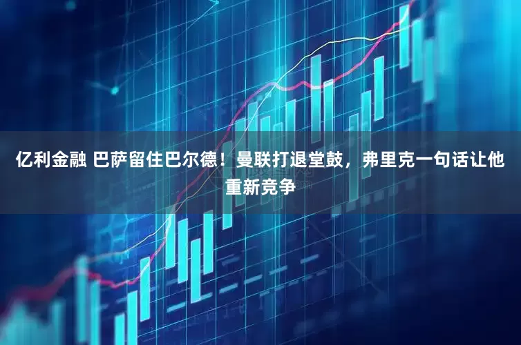 亿利金融 巴萨留住巴尔德！曼联打退堂鼓，弗里克一句话让他重新竞争